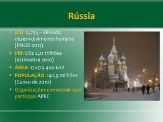 Rússia
• IDH: 0,755 – elevado
desenvolvimento humano
(PNUD 2011)
• PIB: US$ 2,21 trilhões
(estimativa 2010)
• ÁREA: 17.075.400 km²
• POPULAÇÃO: 142,9 milhões
(Censo de 2010)
• Organizações comerciais que
participa: APEC
 