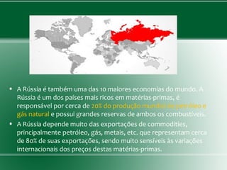 • A Rússia é também uma das 10 maiores economias do mundo. A
Rússia é um dos países mais ricos em matérias-primas, é
responsável por cerca de 20% do produção mundial de petróleo e
gás natural e possui grandes reservas de ambos os combustíveis.
• A Rússia depende muito das exportações de commodities,
principalmente petróleo, gás, metais, etc. que representam cerca
de 80% de suas exportações, sendo muito sensíveis às variações
internacionais dos preços destas matérias-primas.
 
