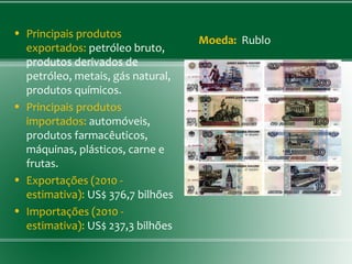 • Principais produtos
exportados: petróleo bruto,
produtos derivados de
petróleo, metais, gás natural,
produtos químicos.
• Principais produtos
importados: automóveis,
produtos farmacêuticos,
máquinas, plásticos, carne e
frutas.
• Exportações (2010 -
estimativa): US$ 376,7 bilhões
• Importações (2010 -
estimativa): US$ 237,3 bilhões
Moeda:  Rublo
 
