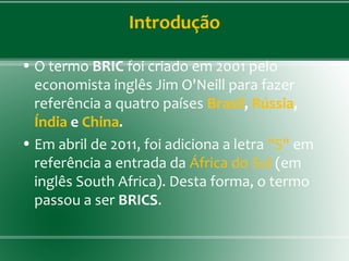 Introdução
• O termo BRIC foi criado em 2001 pelo
economista inglês Jim O'Neill para fazer
referência a quatro países Brasil, Rússia,
Índia e China.
• Em abril de 2011, foi adiciona a letra "S" em
referência a entrada da África do Sul (em
inglês South Africa). Desta forma, o termo
passou a ser BRICS.
 