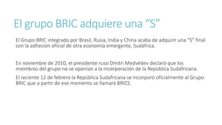 El grupo BRIC adquiere una “S”
El Grupo BRIC integrado por Brasil, Rusia, India y China acaba de adquirir una “S” final
con la adhesión oficial de otra economía emergente, Sudáfrica.
En noviembre de 2010, el presidente ruso Dmitri Medvédev declaró que los
miembros del grupo no se oponían a la incorporación de la República Sudafricana.
El reciente 12 de febrero la República Sudafricana se incorporó oficialmente al Grupo
BRIC que a partir de ese momento se llamará BRICS.
 