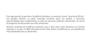 Esta agrupación le permite a Sudáfrica fortalecer su posición como “puerta de África”.
Los grupos ofrecen un gran mercado lucrativo para sus bienes y servicios,
oportunidades para implementar su plan de acciones políticas industriales, así como
el programa de desarrollo que ellos presentan.
Muchos analistas de Sudáfrica sostienen que si bien esta unión favorece en muchos
aspectos a su país, el IBSA (Acuerdo entre India, Brasil y Sudáfrica) es una plataforma
más apropiada para su desarrollo.
 