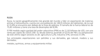 RUSIA
Rusia, la nación geográficamente más grande del mundo y líder en exportación de materias
primas e hidrocarburos, cuenta con una población de 140,9 millones de habitantes, de la cual
el 15,8% se encuentra por debajo de la línea de pobreza. El tamaño de la fuerza laboral es de
75,81 millones y tiene una tasa de desempleo del 8,9%.
El PBI medido según paridad del poder adquisitivo (PPA) es de 2,116 billones de U$S, con una
renta per cápita de U$S15.200. Su deuda externa asciende al 6,9 % del PBI y la composición
de este último según sectores es de: agricultura 5,2%; industria 37%; servicios 57,9%.
Sus principales exportaciones son petróleo y sus derivados, gas natural, madera y sus
derivados,
metales, químicos, armas y equipamiento militar.
 
