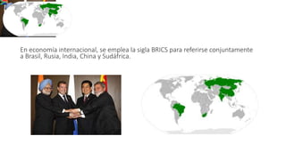 BRICS
En economía internacional, se emplea la sigla BRICS para referirse conjuntamente
a Brasil, Rusia, India, China y Sudáfrica.
 