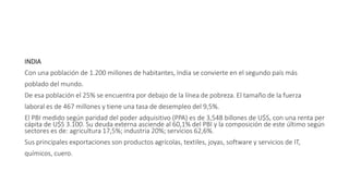 INDIA
Con una población de 1.200 millones de habitantes, India se convierte en el segundo país más
poblado del mundo.
De esa población el 25% se encuentra por debajo de la línea de pobreza. El tamaño de la fuerza
laboral es de 467 millones y tiene una tasa de desempleo del 9,5%.
El PBI medido según paridad del poder adquisitivo (PPA) es de 3,548 billones de U$S, con una renta per
cápita de U$S 3.100. Su deuda externa asciende al 60,1% del PBI y la composición de este último según
sectores es de: agricultura 17,5%; industria 20%; servicios 62,6%.
Sus principales exportaciones son productos agrícolas, textiles, joyas, software y servicios de IT,
químicos, cuero.
 