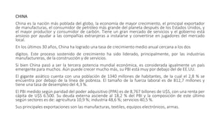 CHINA
China es la nación más poblada del globo, la economía de mayor crecimiento, el principal exportador
de manufacturas, el consumidor de petróleo más grande del planeta después de los Estados Unidos, y
el mayor productor y consumidor de carbón. Tiene un gran mercado de servicios y el gobierno está
ansioso por ayudar a las compañías extranjeras a instalarse y convertirse en jugadores del mercado
local.
En los últimos 30 años, China ha logrado una tasa de crecimiento medio anual cercana a los dos
dígitos. Este proceso sostenido de crecimiento ha sido liderado, principalmente, por las industrias
manufactureras, de la construcción y de servicios.
Si bien China pasó a ser la tercera potencia mundial económica, es considerada igualmente un país
emergente para muchos. Aún puede crecer mucho más, su PBI está muy por debajo del de EE.UU.
El gigante asiático cuenta con una población de 1340 millones de habitantes, de la cual el 2,8 % se
encuentra por debajo de la línea de pobreza. El tamaño de la fuerza laboral es de 812,7 millones y
tiene una tasa de desempleo del 4,3 %.
El PBI medido según paridad del poder adquisitivo (PPA) es de 8,767 billones de U$S, con una renta per
cápita de U$S 6.500. Su deuda externa asciende al 18,2 % del PBI y la composición de este último
según sectores es de: agricultura 10,9 %; industria 48,6 %; servicios 40,5 %.
Sus principales exportaciones son las manufacturas, textiles, equipos electrónicos, armas.
 