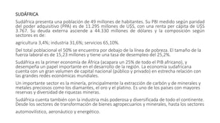 SUDÁFRICA
Sudáfrica presenta una población de 49 millones de habitantes. Su PBI medido según paridad
del poder adquisitivo (PPA) es de 11.295 millones de U$S, con una renta per cápita de U$S
3.767. Su deuda externa asciende a 44.330 millones de dólares y la composición según
sectores es de:
agricultura 3,4%; industria 31,6%; servicios 65,10%.
Del total poblacional el 50% se encuentra por debajo de la línea de pobreza. El tamaño de la
fuerza laboral es de 15,23 millones y tiene una tasa de desempleo del 25,2%.
Sudáfrica es la primer economía de África (acapara un 25% de todo el PIB africano), y
desempeña un papel importante en el desarrollo de la región. La economía sudafricana
cuenta con un gran volumen de capital nacional (público y privado) en estrecha relación con
las grandes redes económicas mundiales.
Un importante sector es la minería, principalmente la extracción de carbón y de minerales y
metales preciosos como los diamantes, el oro y el platino. Es uno de los países con mayores
reservas y diversidad de riquezas mineras.
Sudáfrica cuenta también con la industria más poderosa y diversificada de todo el continente.
Desde los sectores de transformación de bienes agropecuarios y minerales, hasta los sectores
automovilístico, aeronáutico y energético.
 