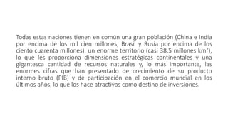 Todas estas naciones tienen en común una gran población (China e India
por encima de los mil cien millones, Brasil y Rusia por encima de los
ciento cuarenta millones), un enorme territorio (casi 38,5 millones km²),
lo que les proporciona dimensiones estratégicas continentales y una
gigantesca cantidad de recursos naturales y, lo más importante, las
enormes cifras que han presentado de crecimiento de su producto
interno bruto (PIB) y de participación en el comercio mundial en los
últimos años, lo que los hace atractivos como destino de inversiones.
 