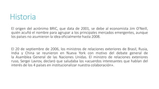Historia
El origen del acrónimo BRIC, que data de 2001, se debe al economista Jim O'Neill,
quién acuñó el nombre para agrupar a los principales mercados emergentes, aunque
los países no asumieron la idea oficialmente hasta 2008.
El 20 de septiembre de 2006, los ministros de relaciones exteriores de Brasil, Rusia,
India y China se reunieron en Nueva York con motivo del debate general de
la Asamblea General de las Naciones Unidas. El ministro de relaciones exteriores
ruso, Sergei Lavrov, declaró que saludaba los «acuerdos interesantes que hablan del
interés de los 4 países en institucionalizar nuestra colaboración».
 