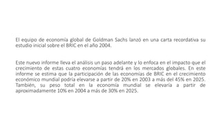 El equipo de economía global de Goldman Sachs lanzó en una carta recordativa su
estudio inicial sobre el BRIC en el año 2004.
Este nuevo informe lleva el análisis un paso adelante y lo enfoca en el impacto que el
crecimiento de estas cuatro economías tendrá en los mercados globales. En este
informe se estima que la participación de las economías de BRIC en el crecimiento
económico mundial podría elevarse a partir de 20% en 2003 a más del 45% en 2025.
También, su peso total en la economía mundial se elevaría a partir de
aproximadamente 10% en 2004 a más de 30% en 2025.
 