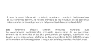 A pesar de que el balance del crecimiento muestra un corrimiento decisivo en favor
de las economías del BRIC, la riqueza promedio de los individuos en las economías
más avanzadas continuará por encima del promedio de las economías de BRIC.
Este fenómeno afectará también mercados mundiales pues
las corporaciones multinacionales procurarán aprovecharse de los potenciales
enormes de los mercados en los BRIC produciendo, por ejemplo, automóviles más
baratos y otras manufacturas al alcance de los consumidores dentro del BRIC en lugar
de los modelos de lujo que generan la mayor parte de las ganancias a los fabricantes.
 