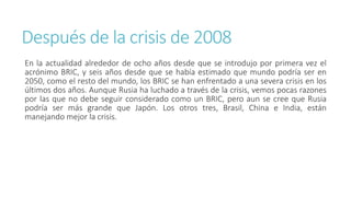 Después de la crisis de 2008
En la actualidad alrededor de ocho años desde que se introdujo por primera vez el
acrónimo BRIC, y seis años desde que se había estimado que mundo podría ser en
2050, como el resto del mundo, los BRIC se han enfrentado a una severa crisis en los
últimos dos años. Aunque Rusia ha luchado a través de la crisis, vemos pocas razones
por las que no debe seguir considerado como un BRIC, pero aun se cree que Rusia
podría ser más grande que Japón. Los otros tres, Brasil, China e India, están
manejando mejor la crisis.
 