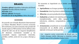 BRASIL 
Nombre oficial: República Federativa del Brasil 
Capital: Brasilia (Distrito Federal) 
Moneda: Real 
Idioma oficial: Portugués 
Presidente de la República: Dilma Rousseff 
Su economía es importante en el ámbito americano y 
mundial: 
 Agricultura: es el mayor productor de café mundial . 
 Ganadería: tiene la primera cabaña bovina mundial. 
 Minería: con gran producción de piedras preciosas 
 Industria: productor de materias primas y productos 
manufacturados, entre ellos equipos militares, 
televisores, celulares, computadoras, automóviles y 
aviones. 
 Armamento: actualmente se encuentra un período de 
renovación de su flotilla aérea y marítima para 
defender el área pre-sal de petróleo. 
ECONOMÍA 
De acuerdo con el Fondo Monetario Internacional 
y el Banco Mundial, Brasil es tercera economía 
del continente y la sexta economía más grande del 
mundo según su PIB nominal. En los últimos años 
,Brasil ha sido uno de los mayores beneficiarios 
del dinámico crecimiento mundial y ha 
acumulado riqueza exportando minerales, 
petróleo, carbón, carne de res y soja a Europa y 
Asia. 
Los mayores socios comerciales de Brasil son: la 
Unión Europea (26%), Mercosur y América Latina 
(25%), Asia (17%) y Estados Unidos (15%). 
 
