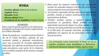 RUSIA 
Nombre oficial: Federación de Rusia 
Capital: Moscú 
Moneda: Rublo 
Idioma oficial: Ruso 
Presidente de la república: Vladimir Putin 
Rusia ha pasado por transformaciones desde el 
fin de la Unión Soviética, saliendo de una 
economía aislada y planeada centralmente, 
para una economía de mercado globalmente 
integrada. Las reformas económicas de los años 
1990 privatizaron gran parte de la industria, 
con la notable excepción de los sectores energías 
y militar. 
 Rusia posee las mayores reservas de gas natural del 
mundo, las segundas mayores reservas del carbón y las 
octavas mayores reservas del petróleo. 
 Es el primer exportador del gas natural y el segundo del 
petróleo, metales y madera constituyen el 80% de las 
exportaciones de Rusia. 
 También produce granos y patatas además de 
practicarse la ganadería. Rusia también contiene 
importantes reservas de níquel, oro, plata, metales etc. 
 El sector servicios predomina al contribuir con casi un 56 
% al PIB total, El mercado minorista, el turismo y la 
publicidad son algunos de los principales sectores del 
área de servicios. 
Los principales socios comerciales de Rusia son los ex-estados 
soviéticos como Kazakhstan y Bielorrusia , 
además de Alemania, Estados Unidos, Japón y Suiza 
ECOMONÍA 
Rusia ocupó la quinta posición en el rating de las 
principales economías del mundo, confeccionado 
por el Banco Mundial. 
 