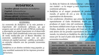 SUDÁFRICA 
Nombre oficial: República de Sudáfrica 
Capital: Johannesburgo 
Moneda: Rand Sudafricano 
Idioma oficial: Afrikáans e Inglés 
Presidente de la república: Jacob Zuma 
ECONOMIA 
La economía de Sudáfrica es la más potente e 
importante del continente africano, ya que 
acapara casi un 25% de todo el PIB de continente, 
y desempeña un papel importante en el desarrollo 
de la región. Está considerada como una economía 
de renta media-alta por el Banco Mundial. La 
economía sudafricana cuenta con un gran 
volumen de capital nacional —público y privado— 
en estrecha relación con las grandes economías 
mundiales. 
La Bolsa de Valores de Johannesburgo —ubicada en 
esa ciudad— es la mayor y más importante en el 
continente africano. 
 Sudáfrica es el mayor productor de platino del 
mundo, el quinto de oro y uno de los mayores 
exportadores de diamantes. 
 Las condiciones climáticas que presenta Sudáfrica, 
especialmente el Cabo Occidental, hacen que se 
produzca el mejor vino del continente africano, de 
tan buena calidad como el que se hace en Europa, los 
Unidos, Australia y los países del Cono sur. El país 
está dentro de los grandes exportadores de vino del 
mundo. La minería en Sudáfrica ha sido la principal 
causa por la cual el país está dentro de las grandes 
economías mundiales. 
Sudáfrica es un destino turístico muy popular, y 
una cantidad sustancial de los ingresos proviene 
del turismo. 
Entre los principales socios comerciales 
internacionales de Sudáfrica —además de otros 
países africanos— se encuentran Alemania, los 
Estados Unidos, China, Japón, el Reino Unido y 
España. 
 