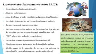  Economía estabilizada recientemente; 
 Situación política estable; 
 Mano de obra en grandes cantidades y el proceso de calificación; 
 Los niveles de producción y crecimiento de las exportaciones; 
 Buenas reservas de recursos minerales; 
 Las inversiones en los sectores de infraestructura (carreteras, 
ferrocarriles, puertos, aeropuertos, centrales eléctricas, etc); 
 PIB (Producto Interno Bruto) el crecimiento; 
 Las puntuaciones en el proceso de mejoramiento social; 
 Disminuyen, aunque lentamente, las desigualdades sociales; 
 Rápido acceso de la población del acceso a los sistemas de 
comunicación, como celulares e Internet (inclusión digital) 
Por último, cada uno de los países lucha 
contra algunos o todos los problemas 
más dolorosos de nuestro tiempo: el 
terrorismo, el separatismo, el 
extremismo religioso, el narcotráfico, el 
cambio climático, etc. 
 