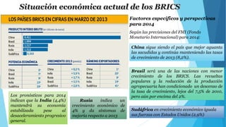 Factores específicos y perspectivas 
para 2014 
Según las previsiones del FMI (Fondo 
Monetario Internacional) para 2014: 
China sigue siendo el país que mejor aguanta 
las sacudidas y continúa manteniendo las tasas 
de crecimiento de 2013 (8,2%). 
Brasil será una de las naciones con menor 
crecimiento de los BRICS. Las revueltas 
populares y la reducción de la producción 
agropecuaria han condicionado un descenso de 
la tasa de crecimiento, lejos del 7,5% de 2010, 
Los pronósticos para 2014 pero aún por encima del 2%. 
indican que la India (4,4%) 
mantendrá su economía 
estabilizada pese al 
desaceleramiento progresivo 
general. 
Sudáfrica en crecimiento económico iguala 
sus fuerzas con Estados Unidos (2,9%) 
Rusia indica un 
crecimiento económico de 
4% y da síntomas de 
mejoría respecto a 2013 
 