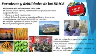 Fortalezas más relevantes de cada país 
De acuerdo con un informe, cada miembro del grupo BRICS tiene 
sus puntos fuertes. 
 China es la fuerte en economía. 
 Brasil disfruta de un fuerte potencial ecológico y de recursos. 
 India destaca en el marco demográfico y científico. 
 Sudáfrica representa la puerta a África. 
 Rusia potencial político y militar. 
Todos los países del grupo BRICS tienen casi las 
mismas debilidades: 
- Son países que tienen un acelerado crecimiento 
de la población. 
- Hay desigualdades sociales, pobreza y 
corrupción política en todos ellos. 
 