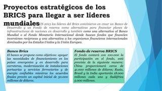 En la V cumbre de BRICS 2013 los líderes del Brics convinieron en crear un Banco de 
Desarrollo y un Fondo de reserva como alternativas para financiar planes de 
infraestructuras de naciones en desarrollo y también como una alternativa al Banco 
Mundial o al Fondo Monetario Internacional donde buscan fondos que financien 
inversiones reciprocas y una alternativa a los organismos financieros internacionales 
dominados por los Estados Unidos y la Unión Europea. 
Banco Brics 
El banco se propone como objetivos: apoyar 
las necesidades de financiamiento en los 
países emergentes y en desarrollo para 
carreteras, modernización de instalaciones 
portuarias y servicios ferroviarios y de 
energía confiables mientras los acuerdos 
finales prevén un capital inicial de 50.000 
millones de dólares. 
Fondo de reserva BRICS 
El fondo contará con 100.000 la 
participación en el fondo, está 
prevista de la siguiente manera: 
China proporcionará cerca de 
41.000 millones de dólares; Rusia, 
Brasil y la India aportarán 18.000 
millones cada uno y Sudáfrica 
5.000 millones. 
 