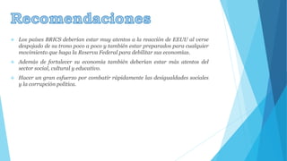  Los países BRICS deberían estar muy atentos a la reacción de EEUU al verse 
despojado de su trono poco a poco y también estar preparados para cualquier 
movimiento que haga la Reserva Federal para debilitar sus economías. 
 Además de fortalecer su economía también deberían estar más atentos del 
sector social, cultural y educativo. 
 Hacer un gran esfuerzo por combatir rápidamente las desigualdades sociales 
y la corrupción política. 
