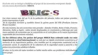 En el año 2011 se incluyó a Sudáfrica al grupo de las economías emergentes dando 
así una nueva denominación: BRICS. 
Los cinco suman más del 40 % de la población del planeta, todos son países grandes, 
juntos representan el 30% 
de la superficie terrestre y también tienen la quinta parte del PIB (Producto Interno 
Bruto) mundial. 
De esta manera, las seis economías más grandes –Estados Unidos, Reino Unido, Francia, 
Alemania, Italia y Japón– están siendo desplazadas en crecimiento y liderazgo por este 
nuevo quinteto de economías que se convertirán en el corto plazo en la nueva locomotora 
responsable del crecimiento mundial. 
En los últimos años, los países del grupo BRICS han cobrado cada vez más 
importancia a nivel internacional, no solo por su rápido crecimiento económico y el 
aumento de su importancia política, sino también por su compromiso sustancial con la 
protección social, la ampliación de la cobertura de la seguridad social y asesoría a los 
países con economías subdesarrolladas. 
Al estar en la mira de todos también se habla mucho sobre sus problemas individuales y 
como grupo. 
 