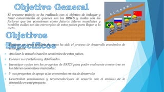 El presente trabajo se ha realizado con el objetivo de indagar y 
tener conocimiento de quienes son los BRICS y cuáles son los 
factores que los posesionan como futuros líderes mundiales y 
también cuáles son las estrategias de estos países para llegar a la 
meta. 
 Realizar un breve análisis de como ha sido el proceso de desarrollo económico de 
estos países. 
 Analizar la actual situación económica de estos países. 
 Conocer sus Fortalezas y debilidades. 
 Investigar cuales son los proyectos de BRICS para poder realmente convertirse en 
los líderes económicos mundiales; 
 Y sus proyectos de apoyo a las economías en vía de desarrollo 
 Desarrollar conclusiones y recomendaciones de acuerdo con el análisis de lo 
contenido en este proyecto. 
 