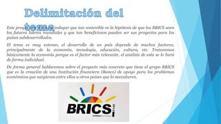 Este proyecto se limita a indagar que tan sostenible es la hipótesis de que los BRICS sean 
los futuros líderes mundiales y que tan beneficiosos pueden ser sus proyectos para los 
países subdesarrollados. 
El tema es muy extenso, el desarrollo de un país depende de muchos factores, 
principalmente de la economía, tecnología, educación, cultura, etc. Trataremos 
básicamente la economía porque es el factor más relevante, el análisis de esta se lo hará 
de forma individual. 
De forma general hablaremos sobre el proyecto más concreto que tiene el grupo BRICS 
que es la creación de una Institución financiera (Banco) de apoyo para los problemas 
económicos que surgieran entre ellos u otros países que lo necesitaren. 
 