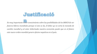 Es muy importante tener conocimiento sobre las posibilidades de los BRICS de ser 
futuros líderes mundiales porque si esto se da, él dólar ya no sería la moneda de 
cambio mundial y al estar dolarizada nuestra economía puede que en el futuro 
este nuevo orden mundial genere efectos negativos en el país. 
 