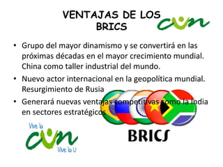 VENTAJAS DE LOS 
BRICS 
• Grupo del mayor dinamismo y se convertirá en las 
próximas décadas en el mayor crecimiento mundial. 
China como taller industrial del mundo. 
• Nuevo actor internacional en la geopolítica mundial. 
Resurgimiento de Rusia 
• Generará nuevas ventajas competitivas como la India 
en sectores estratégicos 
 