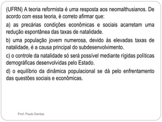 (UFRN) A teoria reformista é uma resposta aos neomalthusianos. De 
acordo com essa teoria, é correto afirmar que: 
a) as precárias condições econômicas e sociais acarretam uma 
redução espontânea das taxas de natalidade. 
b) uma população jovem numerosa, devido às elevadas taxas de 
natalidade, é a causa principal do subdesenvolvimento. 
c) o controle da natalidade só será possível mediante rígidas políticas 
demográficas desenvolvidas pelo Estado. 
d) o equilíbrio da dinâmica populacional se dá pelo enfrentamento 
das questões sociais e econômicas. 
Prof. Paulo Dantas 
