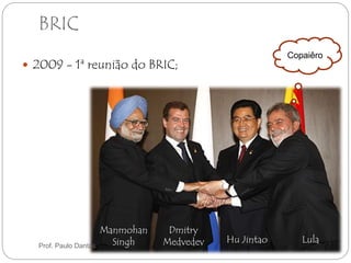 BRIC 
 2009 - 1ª reunião do BRIC; 
Copaiêro 
Hu Jintao Lula 
Dmitry 
Medvedev 
Manmohan 
Singh Prof. Paulo Dantas 
 