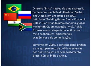 O termo “Brics” nasceu de uma expressão 
do economista-chefe do Goldman Sachs, 
Jim O’ Neil, em um estudo de 2001, 
intitulado “Building Better Global Economic 
BRICs” (Construindo uma economia global 
melhor BRICs, em tradução livre). A sigla 
fixou-se como categoria de análise nos 
meio econômicos, empresariais, 
acadêmicos e de comunicação. 
Somente em 2006, o conceito daria origem 
a um agrupamento de políticas externas 
dos quatro países em desenvolvimento – 
Brasil, Rússia, Índia e China. 
 