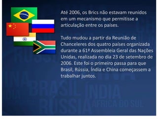 Até 2006, os Brics não estavam reunidos 
em um mecanismo que permitisse a 
articulação entre os países. 
Tudo mudou a partir da Reunião de 
Chanceleres dos quatro países organizada 
durante a 61ª Assembleia Geral das Nações 
Unidas, realizada no dia 23 de setembro de 
2006. Este foi o primeiro passa para que 
Brasil, Rússia, Índia e China começassem a 
trabalhar juntos. 
 