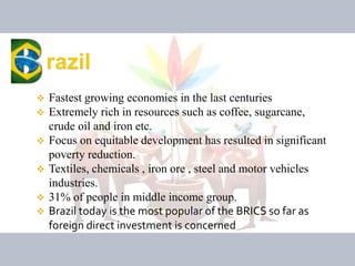  Fastest growing economies in the last centuries
 Extremely rich in resources such as coffee, sugarcane,
crude oil and iron etc.
 Focus on equitable development has resulted in significant
poverty reduction.
 Textiles, chemicals , iron ore , steel and motor vehicles
industries.
 31% of people in middle income group.
 Brazil today is the most popular of the BRICS so far as
foreign direct investment is concerned
 