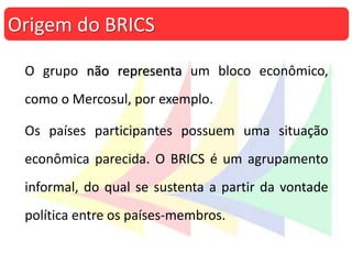 O grupo não representa um bloco econômico,
como o Mercosul, por exemplo.
Os países participantes possuem uma situação
econômica parecida. O BRICS é um agrupamento
informal, do qual se sustenta a partir da vontade
política entre os países-membros.
Origem do BRICS
 