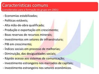 - Economias estabilizadas;
- Políticas estáveis;
- Alta mão-de-obra qualificada;
- Produção e exportação em crescimento;
- Boas reservas de recursos minerais;
- Investimentos em setores de infraestrutura;
- PIB em crescimento;
- Índices sociais em processo de melhorias;
- Diminuição, das desigualdades sociais;
- Rápido acesso aos sistemas de comunicação;
- Investimento estrangeiro nos mercados de capitais;
- Investimento estrangeiro nos setores econômicos.
Características comuns
(consideradas para a formação do grupo em 2001)
 