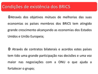 Através dos objetivos mútuos de melhorias das suas
economias os países membros dos BRICS tem atingido
grande crescimento alcançando as economias dos Estados
Unidos e União Europeia;
 Através de contratos bilaterais e acordos estes países
tem tido uma grande participação nas decisões e uma voz
maior nas negociações com a ONU o que ajuda a
fortalecer o grupo;
Condições de existência dos BRICS
 