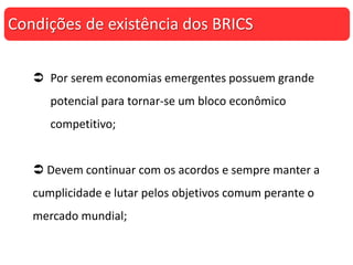  Por serem economias emergentes possuem grande
potencial para tornar-se um bloco econômico
competitivo;
 Devem continuar com os acordos e sempre manter a
cumplicidade e lutar pelos objetivos comum perante o
mercado mundial;
Condições de existência dos BRICS
 
