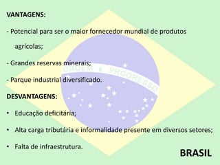 VANTAGENS:
- Potencial para ser o maior fornecedor mundial de produtos
agrícolas;
- Grandes reservas minerais;
- Parque industrial diversificado.
DESVANTAGENS:
• Educação deficitária;
• Alta carga tributária e informalidade presente em diversos setores;
• Falta de infraestrutura.
BRASIL
 