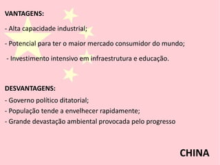 VANTAGENS:
- Alta capacidade industrial;
- Potencial para ter o maior mercado consumidor do mundo;
- Investimento intensivo em infraestrutura e educação.
DESVANTAGENS:
- Governo político ditatorial;
- População tende a envelhecer rapidamente;
- Grande devastação ambiental provocada pelo progresso
CHINA
 