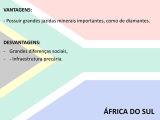 VANTAGENS:
- Possuir grandes jazidas minerais importantes, como de diamantes.
DESVANTAGENS:
- Grandes diferenças sociais,
- - Infraestrutura precária.
ÁFRICA DO SUL
 
