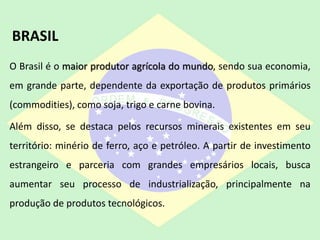 O Brasil é o maior produtor agrícola do mundo, sendo sua economia,
em grande parte, dependente da exportação de produtos primários
(commodities), como soja, trigo e carne bovina.
Além disso, se destaca pelos recursos minerais existentes em seu
território: minério de ferro, aço e petróleo. A partir de investimento
estrangeiro e parceria com grandes empresários locais, busca
aumentar seu processo de industrialização, principalmente na
produção de produtos tecnológicos.
BRASIL
 