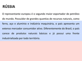 O representante europeu é o segundo maior exportador de petróleo
do mundo. Possuidor de grandes quantias de recursos naturais, como
ferro, aço e alumínio e indústria maquinária, o país apresenta um
extenso mercador consumidor ativo. Diferentemente do Brasil, o país
carece de produtos naturais básicos e já possui uma frente
industrializada por todo território.
RÚSSIA
 