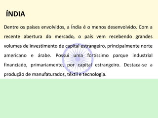 Dentre os países envolvidos, a Índia é o menos desenvolvido. Com a
recente abertura do mercado, o país vem recebendo grandes
volumes de investimento de capital estrangeiro, principalmente norte
americano e árabe. Possui uma fortíssimo parque industrial
financiado, primariamente, por capital estrangeiro. Destaca-se a
produção de manufaturados, têxtil e tecnologia.
ÍNDIA
 