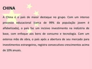 A China é o país de maior destaque no grupo. Com um intenso
processo educacional (cerca de 99% da população jovem é
alfabetizada), o país faz um incisivo investimento na indústria de
base, com enfoque aos bens de consumo e tecnologia. Com um
extensa mão de obra, o país após a abertura de seu mercado para
investimentos estrangeiros, registra consecutivos crescimentos acima
de 10% anuais.
CHINA
 
