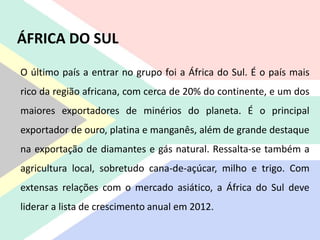 O último país a entrar no grupo foi a África do Sul. É o país mais
rico da região africana, com cerca de 20% do continente, e um dos
maiores exportadores de minérios do planeta. É o principal
exportador de ouro, platina e manganês, além de grande destaque
na exportação de diamantes e gás natural. Ressalta-se também a
agricultura local, sobretudo cana-de-açúcar, milho e trigo. Com
extensas relações com o mercado asiático, a África do Sul deve
liderar a lista de crescimento anual em 2012.
ÁFRICA DO SUL
 