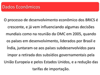 O processo de desenvolvimento econômico dos BRICS é
crescente, e já vem influenciando algumas decisões
mundiais como na reunião da OMC em 2005, quando
os países em desenvolvimento, liderados por Brasil e
Índia, juntaram-se aos países subdesenvolvidos para
impor a retirada dos subsídios governamentais pela
União Europeia e pelos Estados Unidos, e a redução das
tarifas de importação.
Dados Econômicos
 