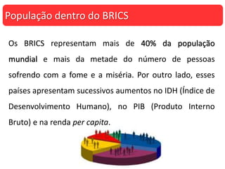 Os BRICS representam mais de 40% da população
mundial e mais da metade do número de pessoas
sofrendo com a fome e a miséria. Por outro lado, esses
países apresentam sucessivos aumentos no IDH (Índice de
Desenvolvimento Humano), no PIB (Produto Interno
Bruto) e na renda per capita.
População dentro do BRICS
 