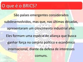 São países emergentes considerados
subdesenvolvidos, mas que, nas últimas décadas,
apresentaram um crescimento industrial alto.
Eles formam uma espécie de aliança que busca
ganhar força no cenário político e econômico
internacional, diante da defesa de interesses
comuns.
O que é o BRICS?
 