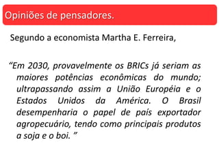 Segundo a economista Martha E. Ferreira,
“Em 2030, provavelmente os BRICs já seriam as
maiores potências econômicas do mundo;
ultrapassando assim a União Européia e o
Estados Unidos da América. O Brasil
desempenharia o papel de país exportador
agropecuário, tendo como principais produtos
a soja e o boi. ”
Opiniões de pensadores.
 